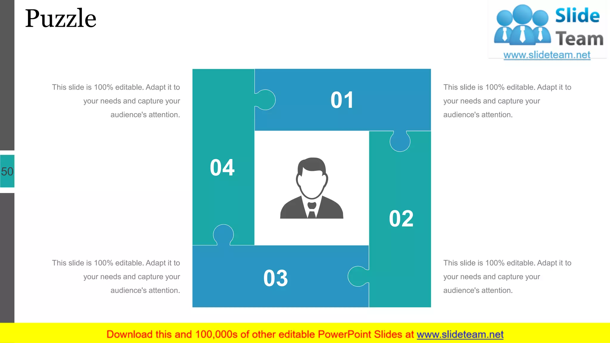 Puzzle
50
This slide is 100% editable. Adapt it to
your needs and capture your
audience's attention.
This slide is 100% editable. Adapt it to
your needs and capture your
audience's attention.
This slide is 100% editable. Adapt it to
your needs and capture your
audience's attention.
This slide is 100% editable. Adapt it to
your needs and capture your
audience's attention.
02
01
03
04
 