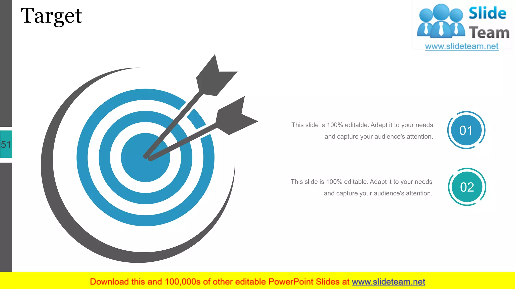 Target
51
This slide is 100% editable. Adapt it to your needs
and capture your audience's attention.
01
This slide is 100% editable. Adapt it to your needs
and capture your audience's attention.
02
 