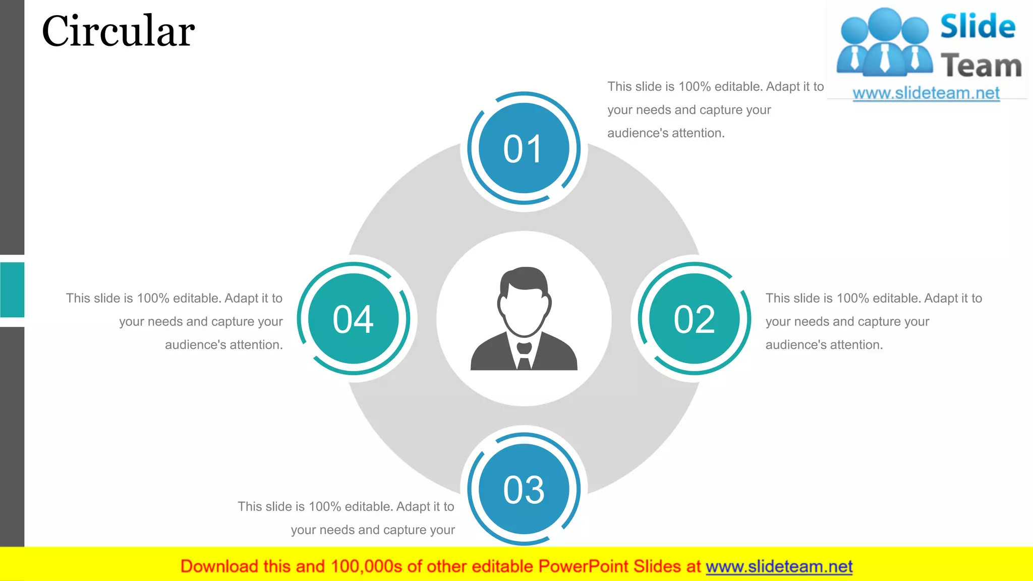 Circular
This slide is 100% editable. Adapt it to
your needs and capture your
audience's attention.
This slide is 100% editable. Adapt it to
your needs and capture your
audience's attention.
This slide is 100% editable. Adapt it to
your needs and capture your
audience's attention.
This slide is 100% editable. Adapt it to
your needs and capture your
audience's attention.
01
02
03
04
 