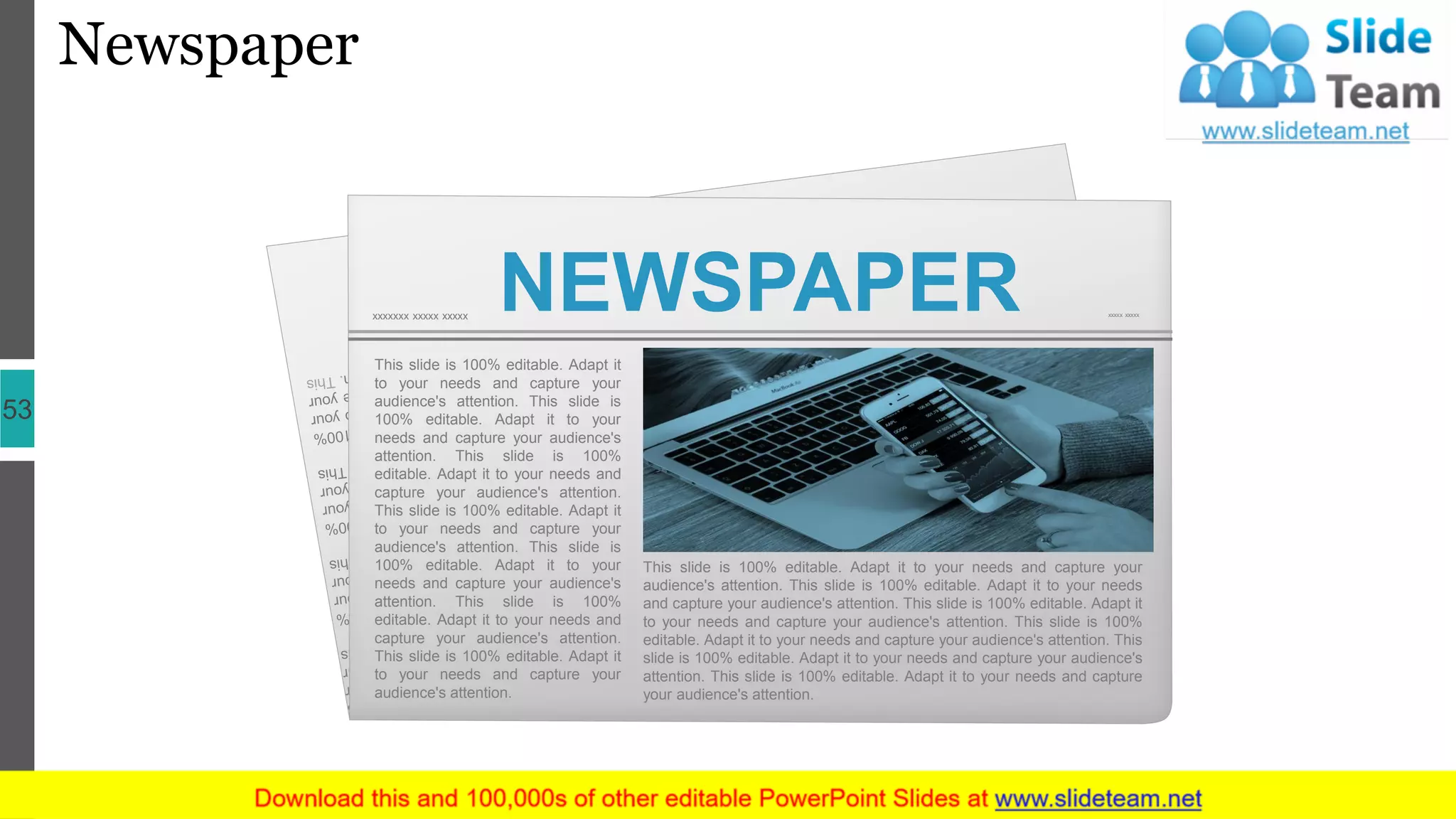 Newspaper
53
NEWSPAPERxxxxxxx xxxxx xxxxx xxxxx xxxxx
This slide is 100% editable. Adapt it
to your needs and capture your
audience's attention. This slide is
100% editable. Adapt it to your
needs and capture your audience's
attention. This slide is 100%
editable. Adapt it to your needs and
capture your audience's attention.
This slide is 100% editable. Adapt it
to your needs and capture your
audience's attention. This slide is
100% editable. Adapt it to your
needs and capture your audience's
attention. This slide is 100%
editable. Adapt it to your needs and
capture your audience's attention.
This slide is 100% editable. Adapt it
to your needs and capture your
audience's attention.
This slide is 100% editable. Adapt it to your needs and capture your
audience's attention. This slide is 100% editable. Adapt it to your needs
and capture your audience's attention. This slide is 100% editable. Adapt it
to your needs and capture your audience's attention. This slide is 100%
editable. Adapt it to your needs and capture your audience's attention. This
slide is 100% editable. Adapt it to your needs and capture your audience's
attention. This slide is 100% editable. Adapt it to your needs and capture
your audience's attention.
 