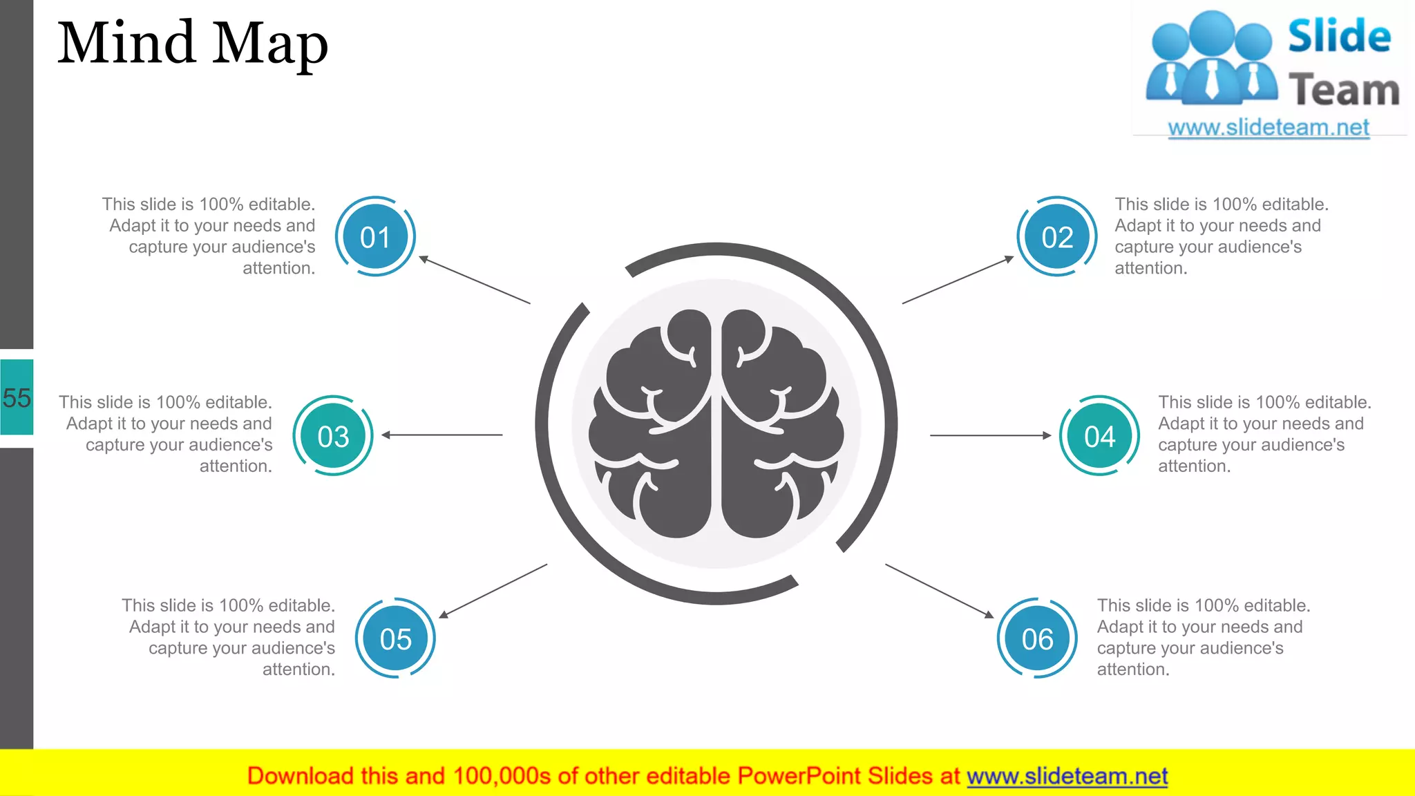 Mind Map
55
This slide is 100% editable.
Adapt it to your needs and
capture your audience's
attention.
This slide is 100% editable.
Adapt it to your needs and
capture your audience's
attention.
This slide is 100% editable.
Adapt it to your needs and
capture your audience's
attention.
This slide is 100% editable.
Adapt it to your needs and
capture your audience's
attention.
This slide is 100% editable.
Adapt it to your needs and
capture your audience's
attention.
This slide is 100% editable.
Adapt it to your needs and
capture your audience's
attention.
01
03
05
02
04
06
 