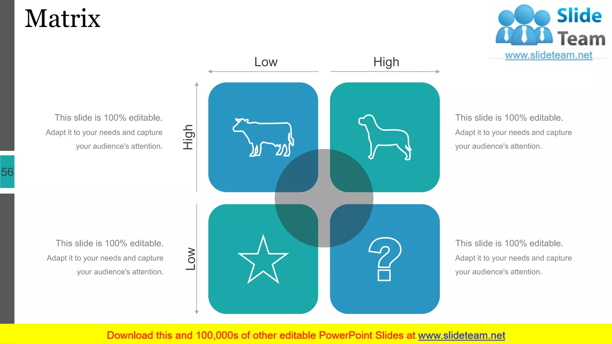 Matrix
56
HighLow
Low High
This slide is 100% editable.
Adapt it to your needs and capture
your audience's attention.
This slide is 100% editable.
Adapt it to your needs and capture
your audience's attention.
This slide is 100% editable.
Adapt it to your needs and capture
your audience's attention.
This slide is 100% editable.
Adapt it to your needs and capture
your audience's attention.
 