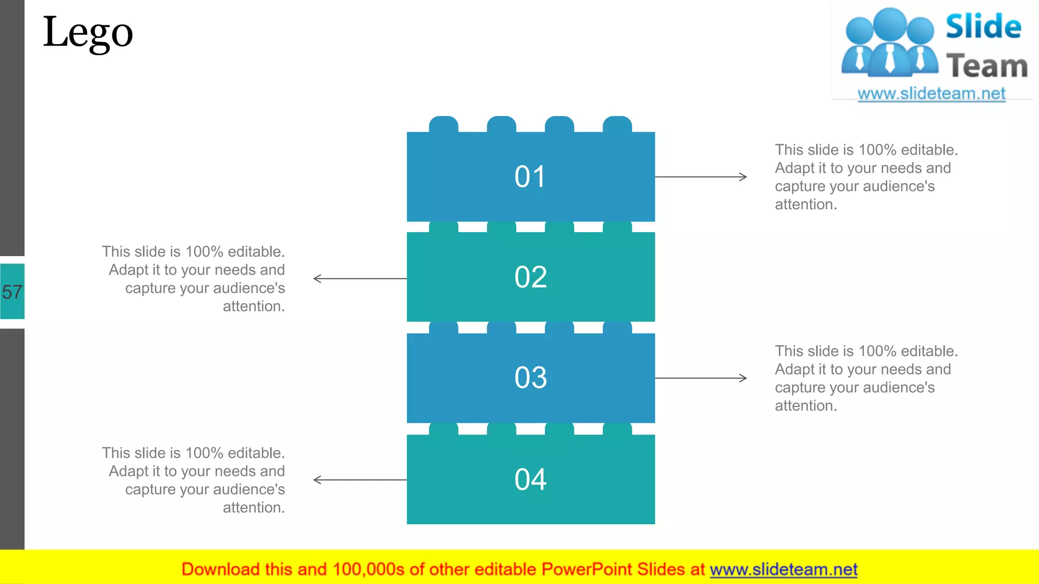 Lego
57
This slide is 100% editable.
Adapt it to your needs and
capture your audience's
attention.
This slide is 100% editable.
Adapt it to your needs and
capture your audience's
attention.
This slide is 100% editable.
Adapt it to your needs and
capture your audience's
attention.
This slide is 100% editable.
Adapt it to your needs and
capture your audience's
attention.
04
03
02
01
 