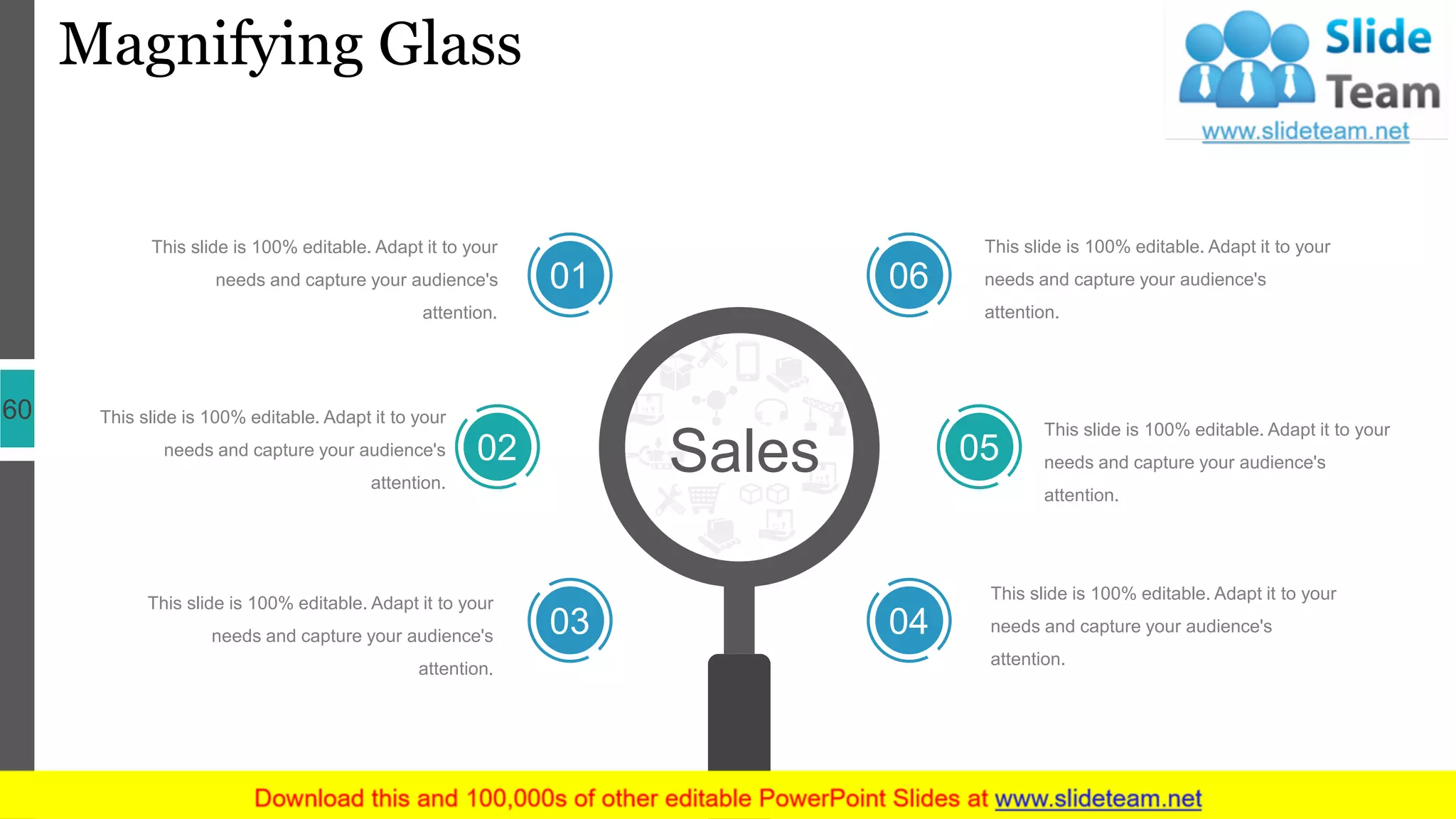 Magnifying Glass
60
Sales
01
02
03 04
05
06
This slide is 100% editable. Adapt it to your
needs and capture your audience's
attention.
This slide is 100% editable. Adapt it to your
needs and capture your audience's
attention.
This slide is 100% editable. Adapt it to your
needs and capture your audience's
attention.
This slide is 100% editable. Adapt it to your
needs and capture your audience's
attention.
This slide is 100% editable. Adapt it to your
needs and capture your audience's
attention.
This slide is 100% editable. Adapt it to your
needs and capture your audience's
attention.
 