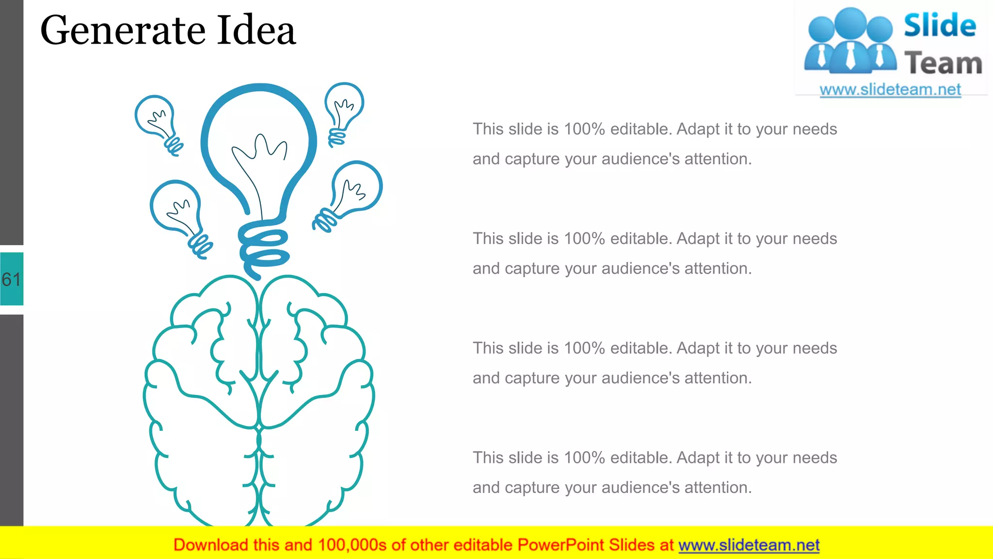 Generate Idea
61
This slide is 100% editable. Adapt it to your needs
and capture your audience's attention.
This slide is 100% editable. Adapt it to your needs
and capture your audience's attention.
This slide is 100% editable. Adapt it to your needs
and capture your audience's attention.
This slide is 100% editable. Adapt it to your needs
and capture your audience's attention.
 