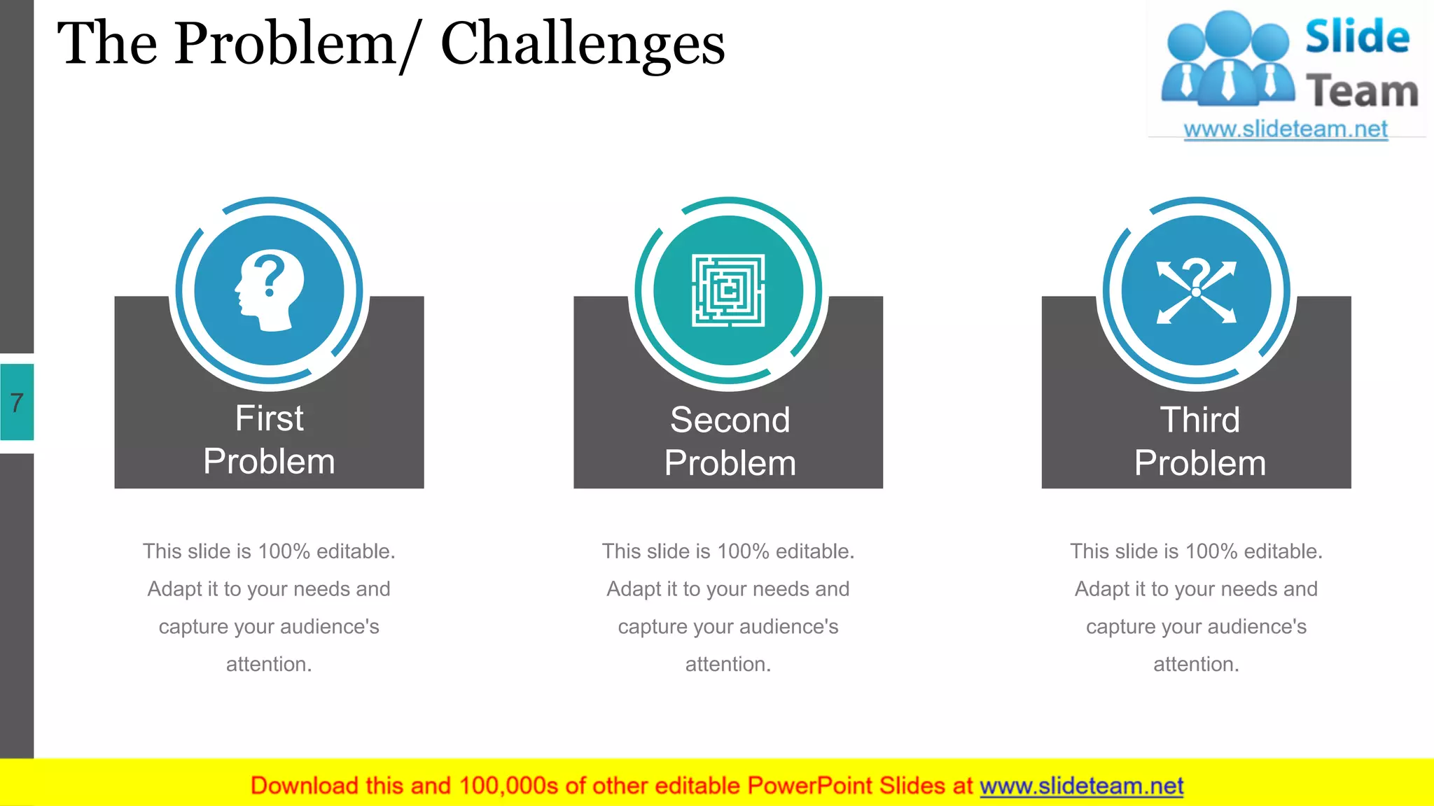 The Problem/ Challenges
7
First
Problem
This slide is 100% editable.
Adapt it to your needs and
capture your audience's
attention.
Second
Problem
This slide is 100% editable.
Adapt it to your needs and
capture your audience's
attention.
Third
Problem
This slide is 100% editable.
Adapt it to your needs and
capture your audience's
attention.
 