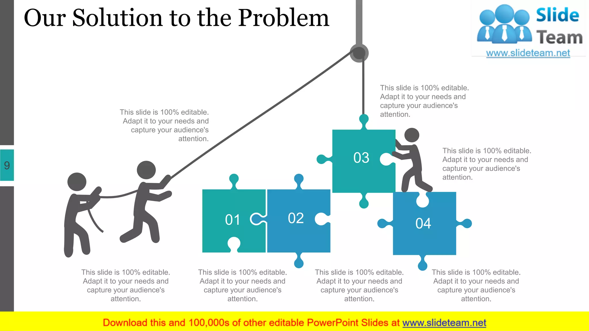 Our Solution to the Problem
9
This slide is 100% editable.
Adapt it to your needs and
capture your audience's
attention.
This slide is 100% editable.
Adapt it to your needs and
capture your audience's
attention.
This slide is 100% editable.
Adapt it to your needs and
capture your audience's
attention.
This slide is 100% editable.
Adapt it to your needs and
capture your audience's
attention.
This slide is 100% editable.
Adapt it to your needs and
capture your audience's
attention.
This slide is 100% editable.
Adapt it to your needs and
capture your audience's
attention.
This slide is 100% editable.
Adapt it to your needs and
capture your audience's
attention.
01 02
03
04
 