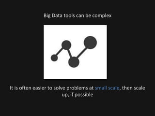 Big Data tools can be complex
It is often easier to solve problems at small scale, then scale
up, if possible
 