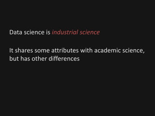 Data science is industrial science
It shares some attributes with academic science,
but has other differences
 