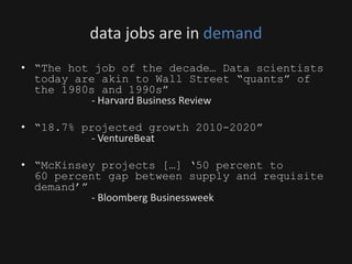 data jobs are in demand
• “The hot job of the decade… Data scientists
today are akin to Wall Street “quants” of
the 1980s and 1990s”
- Harvard Business Review
• “18.7% projected growth 2010-2020”
- VentureBeat
• “McKinsey projects […] ‘50 percent to
60 percent gap between supply and requisite
demand’”
- Bloomberg Businessweek
 