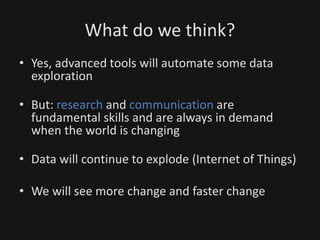 What do we think?
• Yes, advanced tools will automate some data
exploration
• But: research and communication are
fundamental skills and are always in demand
when the world is changing
• Data will continue to explode (Internet of Things)
• We will see more change and faster change
 