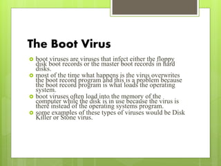 The Boot Virus
 boot viruses are viruses that infect either the floppy
disk boot records or the master boot records in hard
disks.
 most of the time what happens is the virus overwrites
the boot record program and this is a problem because
the boot record program is what loads the operating
system.
 boot viruses often load into the memory of the
computer while the disk is in use because the virus is
there instead of the operating systems program.
 some examples of these types of viruses would be Disk
Killer or Stone virus.
 