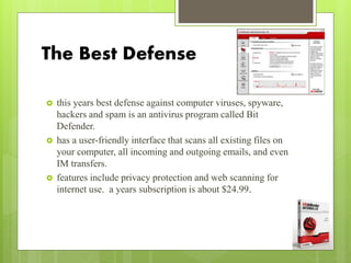 The Best Defense
 this years best defense against computer viruses, spyware,
hackers and spam is an antivirus program called Bit
Defender.
 has a user-friendly interface that scans all existing files on
your computer, all incoming and outgoing emails, and even
IM transfers.
 features include privacy protection and web scanning for
internet use. a years subscription is about $24.99.
 