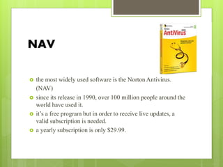 NAV
 the most widely used software is the Norton Antivirus.
(NAV)
 since its release in 1990, over 100 million people around the
world have used it.
 it’s a free program but in order to receive live updates, a
valid subscription is needed.
 a yearly subscription is only $29.99.
 