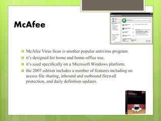 McAfee
 McAfee Virus Scan is another popular antivirus program.
 it’s designed for home and home-office use.
 it’s used specifically on a Microsoft Windows platform.
 the 2007 edition includes a number of features including on
access file sharing, inbound and outbound firewall
protection, and daily definition updates.
 