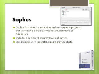 Sophos
 Sophos Antivirus is an antivirus and anti-spyware program
that is primarily aimed at corporate environments or
businesses.
 includes a number of security tools and advice.
 also includes 24/7 support including upgrade alerts.
 