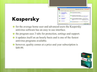 Kaspersky
 for the average home user and advanced users the Kaspersky
antivirus software has an easy to use interface.
 the program uses 3 tabs for protection, settings and support.
 it updates itself on an hourly basis and is one of the fastest
antivirus programs available.
 however, quality comes at a price and year subscription is
$49.99.
 