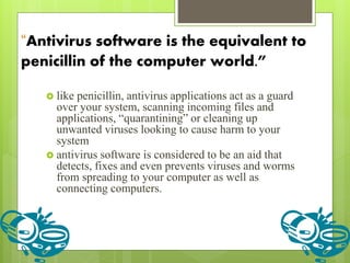 “Antivirus software is the equivalent to
penicillin of the computer world.”
 like penicillin, antivirus applications act as a guard
over your system, scanning incoming files and
applications, “quarantining” or cleaning up
unwanted viruses looking to cause harm to your
system
 antivirus software is considered to be an aid that
detects, fixes and even prevents viruses and worms
from spreading to your computer as well as
connecting computers.
 