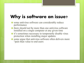 Why is software an issue?
 some antivirus software can considerably reduce
performance
 there should not be more than one antivirus software
installed on a single computer at any given time
 it’s sometimes necessary to temporarily disable virus
protection when installing major updates
 some argue that antivirus software often delivers more
“pain than value to end users
 