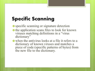 Specific Scanning
 specific scanning or signature detection
 the application scans files to look for known
viruses matching definitions in a “virus
dictionary”
 when the antivirus looks at a file it refers to a
dictionary of known viruses and matches a
piece of code (specific patterns of bytes) from
the new file to the dictionary.
 