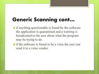 Generic Scanning cont…
 if anything questionable is found by the software
the application is quarantined and a warning is
broadcasted to the user about what the program
may be trying to do.
 if the software is found to be a virus the user can
send it to a virus vendor.
 