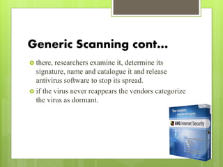 Generic Scanning cont…
 there, researchers examine it, determine its
signature, name and catalogue it and release
antivirus software to stop its spread.
 if the virus never reappears the vendors categorize
the virus as dormant.
 