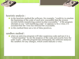 heuristic analysis :
 in the heuristic method the software, for example, “could try to emulate
the beginning of the code of each new executable that the system
invokes before transferring control to that executable.” if the program
attempts to use “self-modifying code” or appears to be a virus, it’s
assumed that the virus has infected the executable.
 in this method there are a lot of false positives.
sandbox method :
 when an antivirus program will take suspicious code and run it in a
“virtual machine” to see the purpose of the code and exactly how the
code works. after the program has terminated, the software analyzes
the sandbox for any changes, which could indicate a virus.
 
