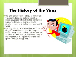 The History of the Virus
 the term comes from biology. a computer
virus reproduces by making, possibly
modified, copies of itself in the computer’s
memory, storage, or over a network.
similar to the way a biological virus would
work.
 the very first virus to be created outside the
single computer or lab was the program
called "Elk Cloner.” it was written by Rich
Skrenta in 1982. the virus attached itself to
the Apple DOS 3.3 operating system and
spread through floppy disk.
 