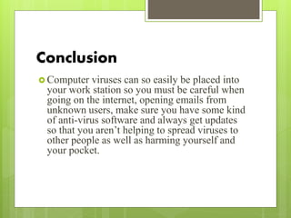 Conclusion
 Computer viruses can so easily be placed into
your work station so you must be careful when
going on the internet, opening emails from
unknown users, make sure you have some kind
of anti-virus software and always get updates
so that you aren’t helping to spread viruses to
other people as well as harming yourself and
your pocket.
 