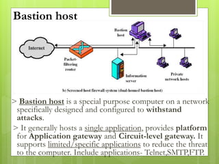 Bastion host
> Bastion host is a special purpose computer on a network
specifically designed and configured to withstand
attacks.
> It generally hosts a single application, provides platform
for Application gateway and Circuit-level gateway. It
supports limited/specific applications to reduce the threat
to the computer. Include applications- Telnet,SMTP,FTP.
 