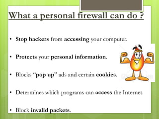 What a personal firewall can do ?
• Stop hackers from accessing your computer.
• Protects your personal information.
• Blocks “pop up” ads and certain cookies.
• Determines which programs can access the Internet.
• Block invalid packets.
 
