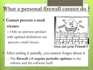What a personal firewall cannot do ?
• Cannot prevent e-mail
viruses
– Only an antivirus product
with updated definitions can
prevent e-mail viruses.
• After setting it initially, you cannot forget about it
– The firewall will require periodic updates to the
rulesets and the software itself.
Virus can jump Firewall !!
F I R E
W A L L
 