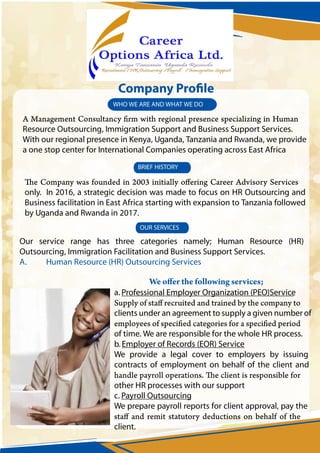 Our service range has three categories namely; Human Resource (HR)
Outsourcing, Immigration Facilitation and Business Support Services.
A. Human Resource (HR) Outsourcing Services
only. In 2016, a strategic decision was made to focus on HR Outsourcing and
Business facilitation in East Africa starting with expansion to Tanzania followed
by Uganda and Rwanda in 2017.
WHO WE ARE AND WHAT WE DO
BRIEF HISTORY
OUR SERVICES
a. Professional Employer Organization (PEO)Service
clients under an agreement to supply a given number of
of time. We are responsible for the whole HR process.
b.Employer of Records (EOR) Service
We provide a legal cover to employers by issuing
contracts of employment on behalf of the client and
other HR processes with our support
c. Payroll Outsourcing
We prepare payroll reports for client approval, pay the
client.
Resource Outsourcing, Immigration Support and Business Support Services.
With our regional presence in Kenya, Uganda, Tanzania and Rwanda, we provide
a one stop center for International Companies operating across East Africa
 