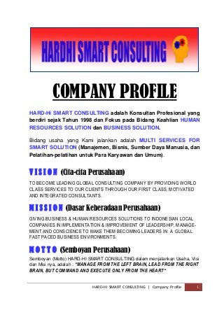 HARD-Hi SMART CONSULTING | Company Profile 1
COMPANY PROFILE
HARD-Hi SMART CONSULTING adalah Konsultan Profesional yang
berdiri sejak Tahun 1998 dan Fokus pada Bidang Keahlian HUMAN
RESOURCES SOLUTION dan BUSINESS SOLUTION.
Bidang usaha yang Kami jalankan adalah MULTI SERVICES FOR
SMART SOLUTION (Manajemen, Bisnis, Sumber Daya Manusia, dan
Pelatihan-pelatihan untuk Para Karyawan dan Umum).
V I S I O N (Cita-cita Perusahaan)
TO BECOME LEADING GLOBAL CONSULTING COMPANY BY PROVIDING WORLD
CLASS SERVICES TO OUR CLIENTS THROUGH OUR FIRST CLASS, MOTIVATED
AND INTEGRATED CONSULTANTS.
M I S S I O N (Dasar Keberadaan Perusahaan)
GIVING BUSINESS & HUMAN RESOURCES SOLUTIONS TO INDONESIAN LOCAL
COMPANIES IN IMPLEMENTATION & IMPROVEMENT OF LEADERSHIP, MANAGE-
MENT AND CONSCIENCE TO MAKE THEM BECOMING LEADERS IN A GLOBAL
FAST PACED BUSINESS ENVIRONMENTS.
M O T T O (Semboyan Perusahaan)
Semboyan (Motto) HARD-HI SMART CONSULTING dalam menjalankan Usaha, Visi
dan Misi nya, adalah : “MANAGE FROM THE LEFT BRAIN, LEAD FROM THE RIGHT
BRAIN, BUT COMMAND AND EXECUTE ONLY FROM THE HEART“
 