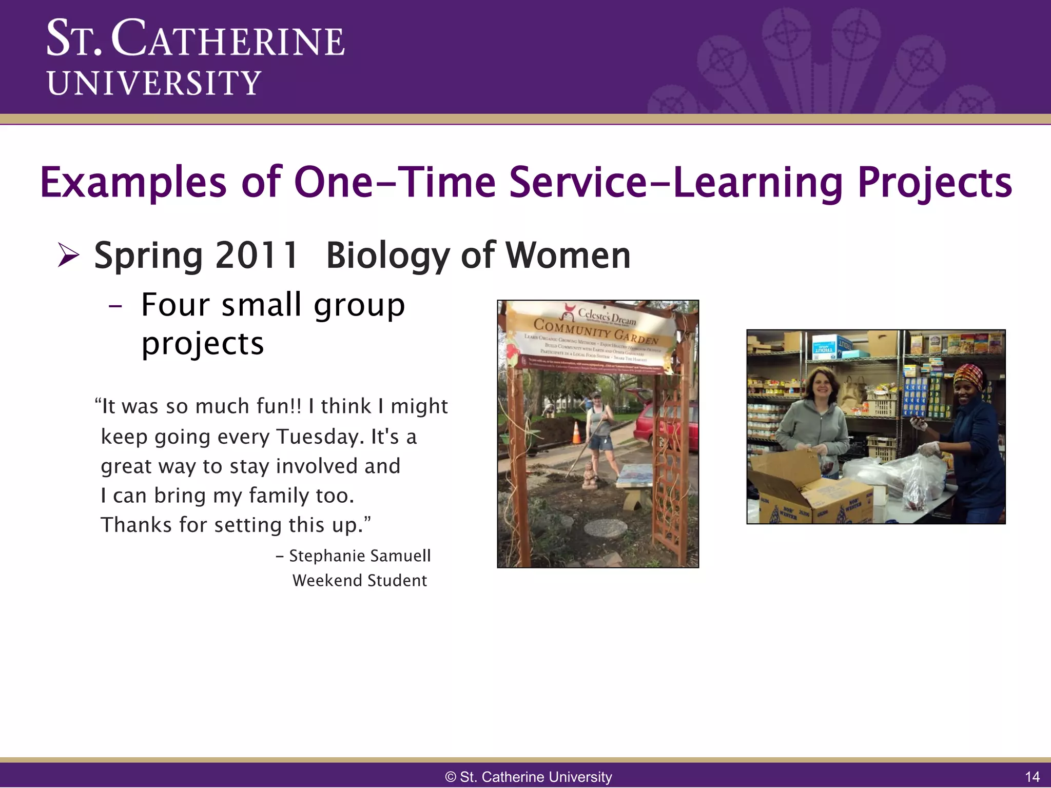 Examples of One-Time Service-Learning Projects
 Spring 2011 Biology of Women
   – Four small group
     projects
  “It was so much fun!! I think I might
   keep going every Tuesday. It's a
   great way to stay involved and
   I can bring my family too.
   Thanks for setting this up.”
                    - Stephanie Samuell
                      Weekend Student




                                          © St. Catherine University   14
 