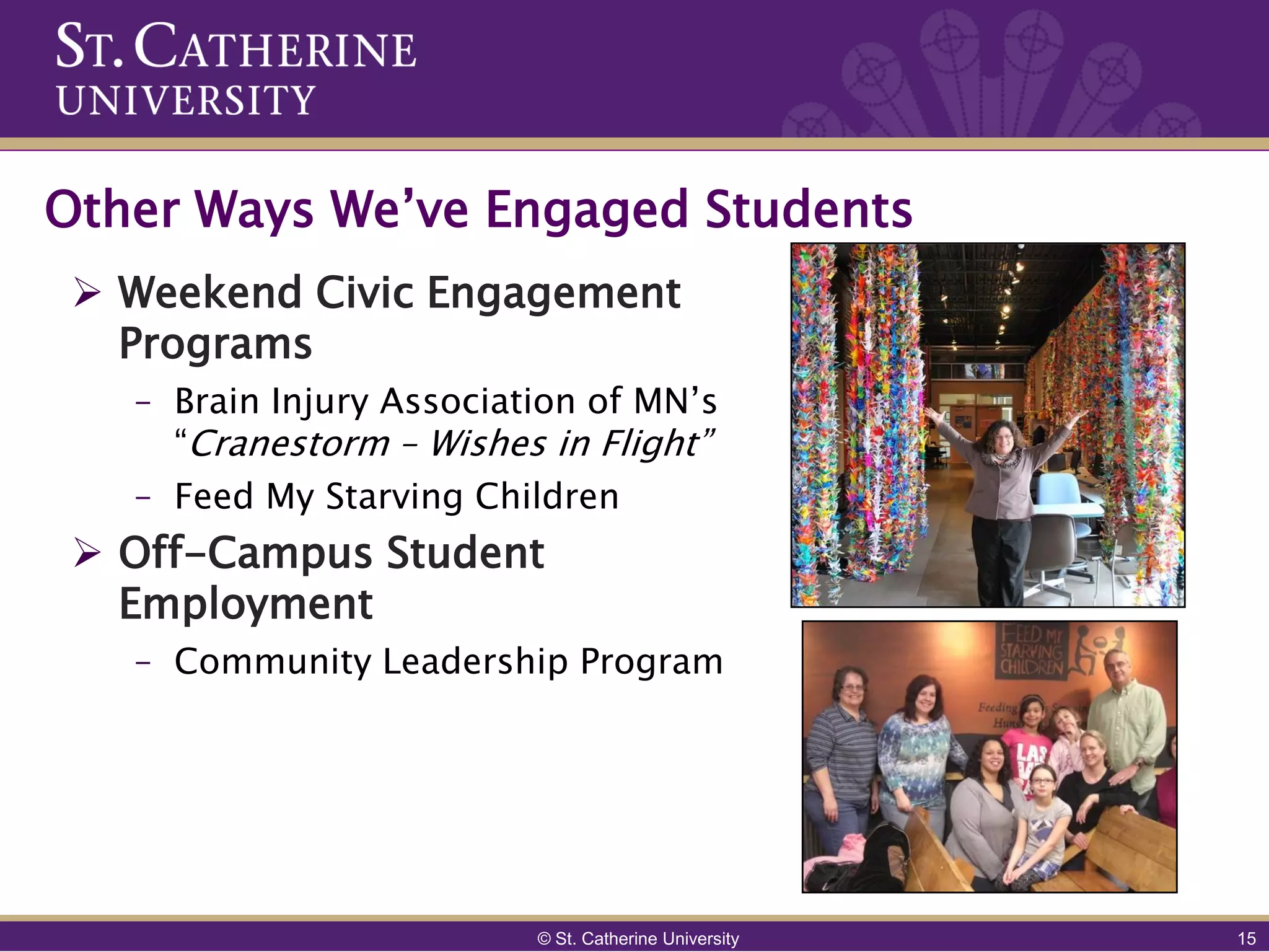 Other Ways We’ve Engaged Students
  Weekend Civic Engagement
   Programs
   – Brain Injury Association of MN’s
     “Cranestorm – Wishes in Flight”
   – Feed My Starving Children
  Off-Campus Student
   Employment
   – Community Leadership Program




                          © St. Catherine University   15
 
