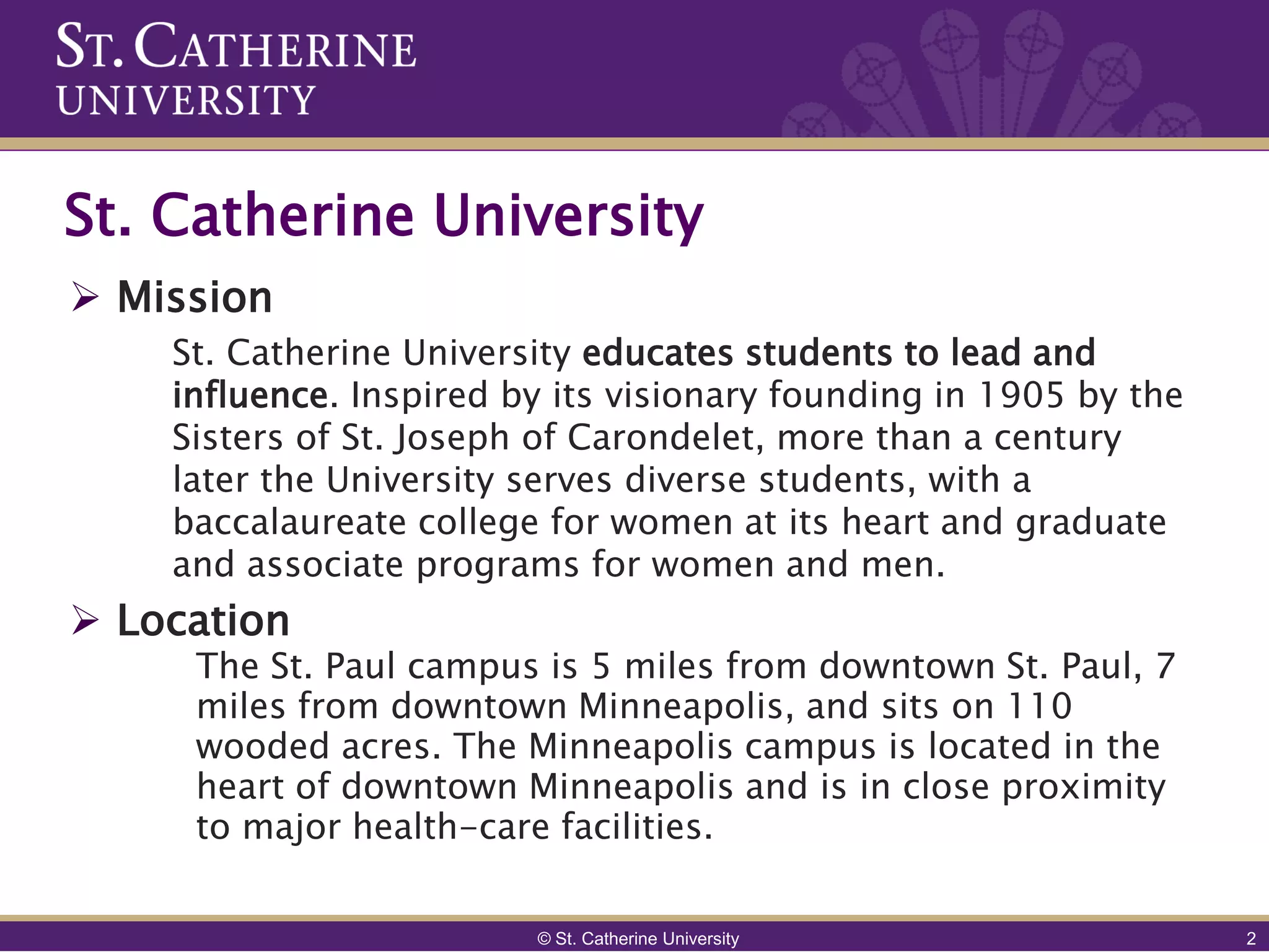 St. Catherine University
 Mission
    St. Catherine University educates students to lead and
    influence. Inspired by its visionary founding in 1905 by the
    Sisters of St. Joseph of Carondelet, more than a century
    later the University serves diverse students, with a
    baccalaureate college for women at its heart and graduate
    and associate programs for women and men.
 Location
     The St. Paul campus is 5 miles from downtown St. Paul, 7
     miles from downtown Minneapolis, and sits on 110
     wooded acres. The Minneapolis campus is located in the
     heart of downtown Minneapolis and is in close proximity
     to major health-care facilities.

                         © St. Catherine University                2
 