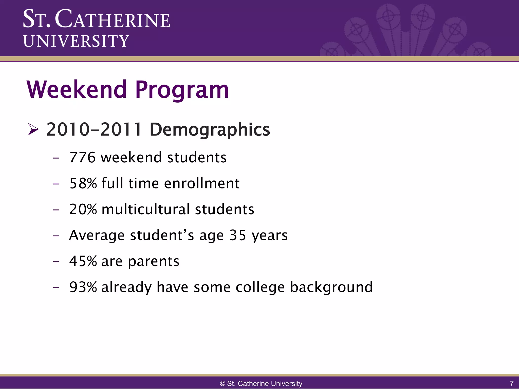 Weekend Program
 2010-2011 Demographics
  – 776 weekend students
  – 58% full time enrollment
  – 20% multicultural students
  – Average student’s age 35 years
  – 45% are parents
  – 93% already have some college background




                         © St. Catherine University   7
 