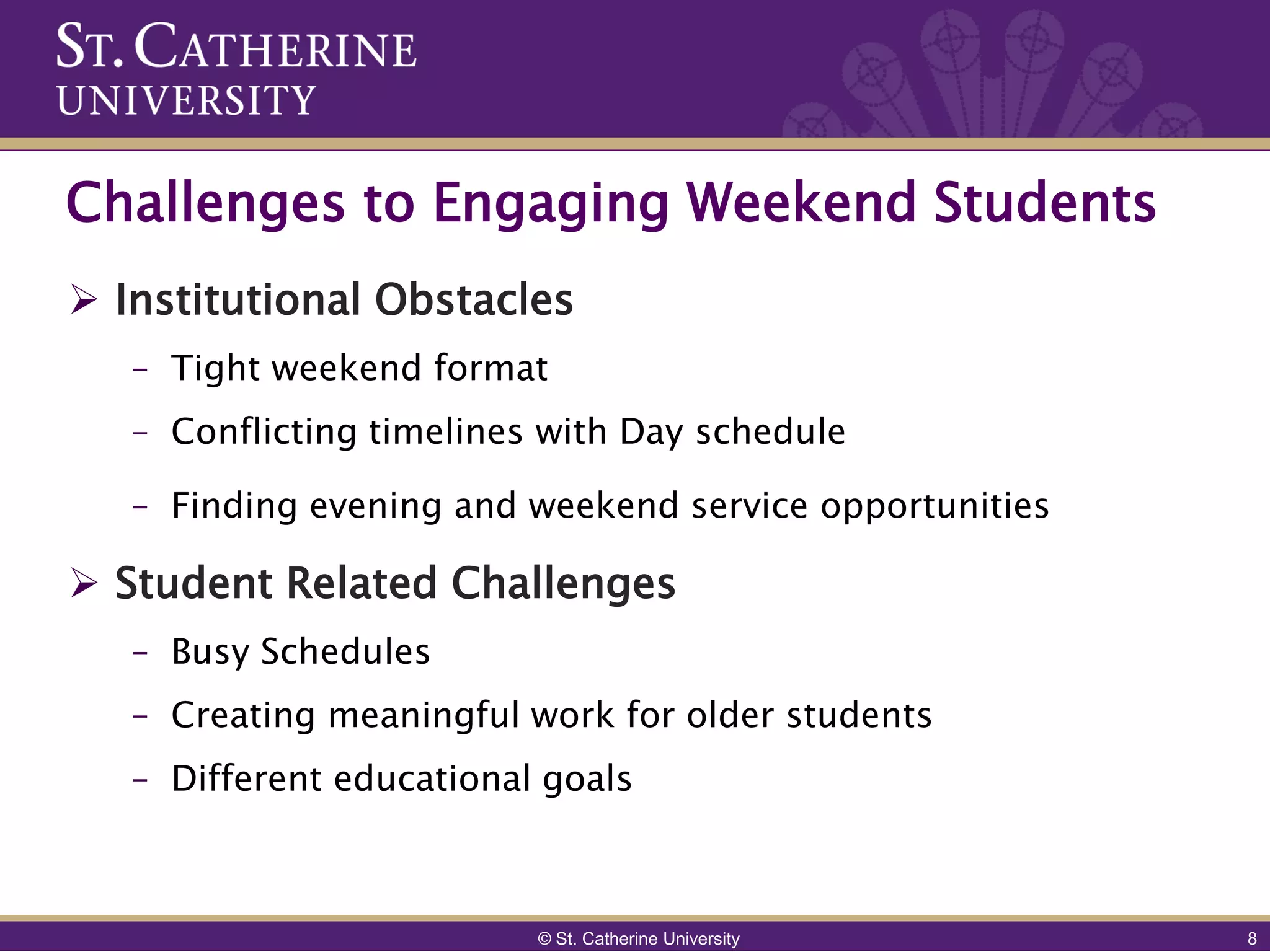 Challenges to Engaging Weekend Students
 Institutional Obstacles
   – Tight weekend format
   – Conflicting timelines with Day schedule

   – Finding evening and weekend service opportunities

 Student Related Challenges
   – Busy Schedules
   – Creating meaningful work for older students
   – Different educational goals



                          © St. Catherine University     8
 