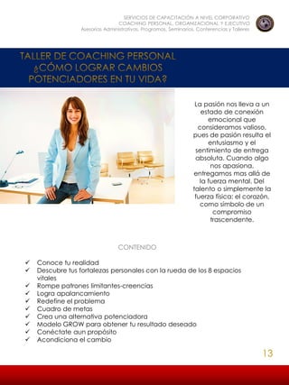 SERVICIOS DE CAPACITACIÓN A NIVEL CORPORATIVO
COACHING PERSONAL, ORGANIZACIONAL Y EJECUTIVO
Asesorías Administrativas, Programas, Seminarios, Conferencias y Talleres
13
CONTENIDO
 Conoce tu realidad
 Descubre tus fortalezas personales con la rueda de los 8 espacios
vitales
 Rompe patrones limitantes-creencias
 Logra apalancamiento
 Redefine el problema
 Cuadro de metas
 Crea una alternativa potenciadora
 Modelo GROW para obtener tu resultado deseado
 Conéctate aun propósito
 Acondiciona el cambio
La pasión nos lleva a un
estado de conexión
emocional que
consideramos valioso,
pues de pasión resulta el
entusiasmo y el
sentimiento de entrega
absoluta. Cuando algo
nos apasiona,
entregamos mas allá de
la fuerza mental. Del
talento o simplemente la
fuerza física: el corazón,
como símbolo de un
compromiso
trascendente.
 