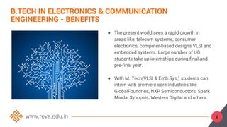 ● The present world sees a rapid growth in
areas like, telecom systems, consumer
electronics, computer-based designs VLSI and
embedded systems. Large number of UG
students take up internships during final and
pre-final year.
● With M. Tech(VLSI & Emb.Sys.) students can
intern with premiere core industries like
GlobalFoundries, NXP Semiconductors, Spark
Minda, Synopsis, Western Digital and others.
B.TECH IN ELECTRONICS & COMMUNICATION
ENGINEERING - BENEFITS
6
 