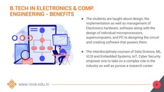 9
B.TECH IN ELECTRONICS & COMP.
ENGINEERING - BENEFITS
● The students are taught about design, the
implementation as well as management of
Electronics hardware, software along with the
design of individual microprocessors,
supercomputers, and PC to designing the circuit
and creating software that powers them.
● The interdisciplinary courses of Data Science, ML,
VLSI and Embedded Systems, IoT, Cyber Security
empower one to take on a complex role in the
industry as well as pursue a research career
 