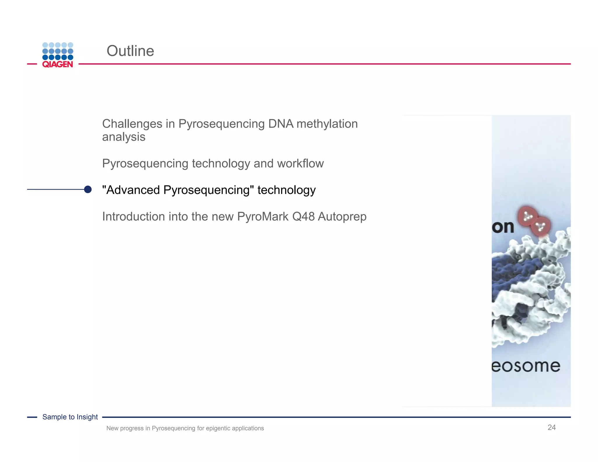 Sample to Insight
Measuring frequencies in sequence variations
New progress in Pyrosequencing for epigentic applications 24
Example: DNA methylation analysis
Ratio T:C
C=0%
T=100%
.A G T T A C G A C A
.A G T T A C G A C A .A G T T A C
m
G A C A.and
.A G T T A T G A T A .A G T T A C
m
G A T A.and
.A .G .T.A .A.T .C .C .T.G
.27%
.Built-in quality control: successful bisulfite conversion
X
.A .G .T .A .A.T/C .T.T G .A
.A.Nucleotides added:
.After bisulfite conversion:
.Analyzed sequence:
.Sequence to be analyzed:
 