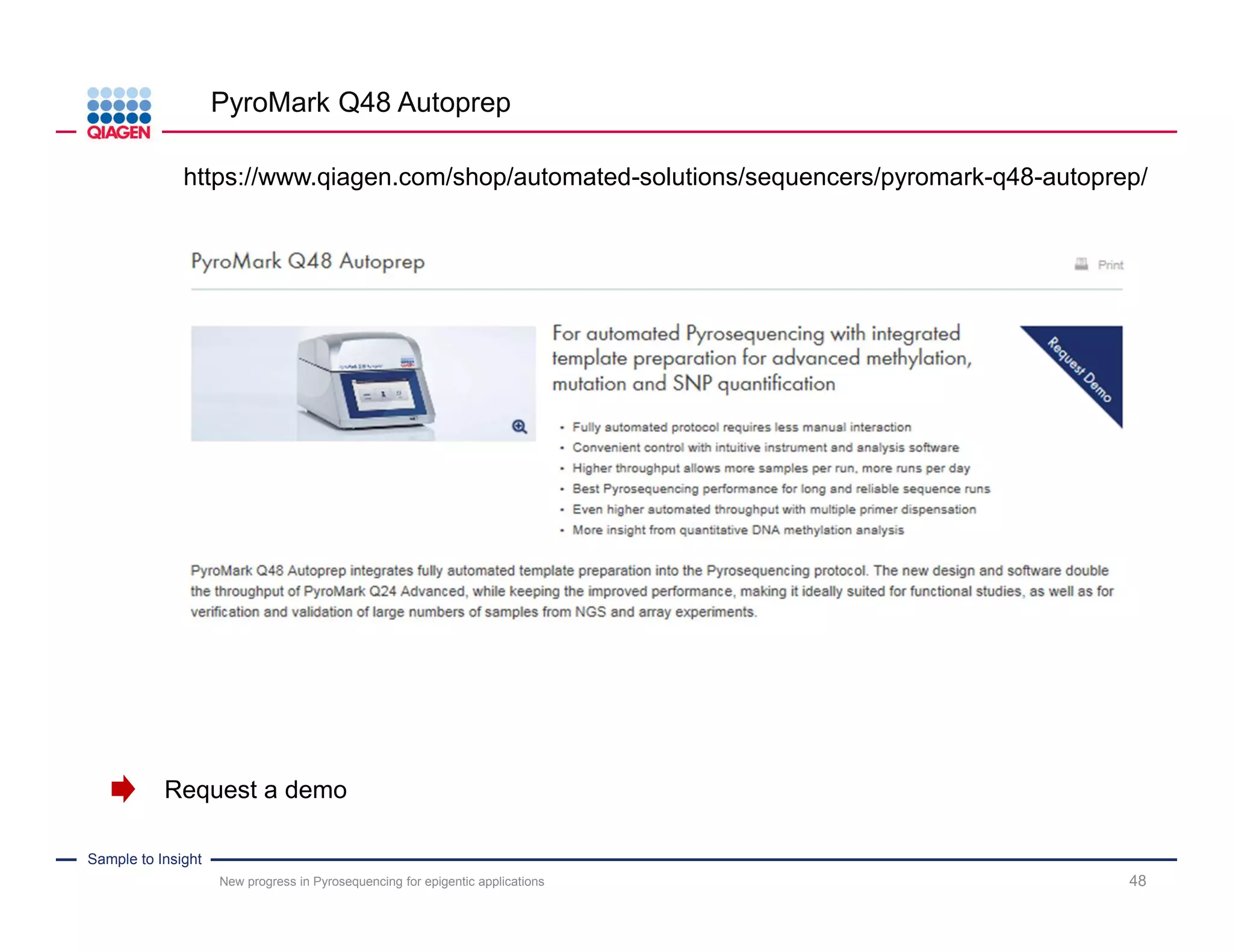 Sample to Insight
PyroMark Q48 Autoprep – Protocol
New progress in Pyrosequencing for epigentic applications 48
Automatic template preparation fully integrated in PyroMark Q48 Autoprep workflow
Load
reagents,
nucleotides,
buffers
Load
PCR product
& magnetic
beads
Insert
Absorber
strip & Disc
Load
Run files
via USB or
Ethernet
Automatic
template
preparation
Pyro-
sequencing
Analyze
data
 