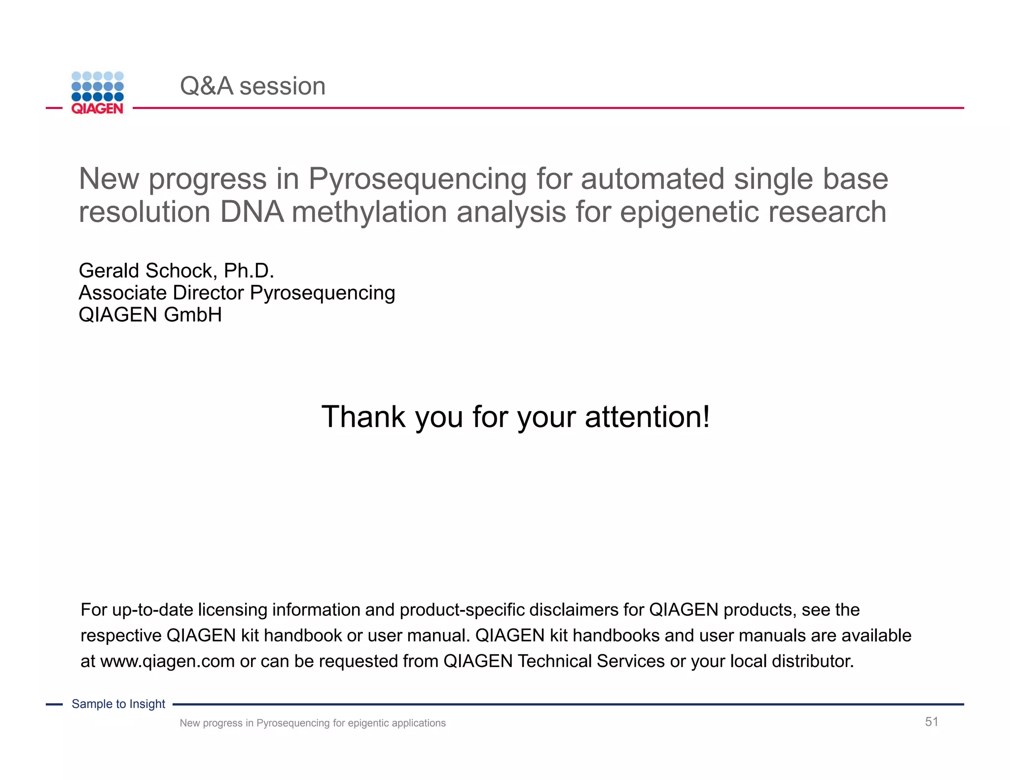 Sample to Insight
PyroMark Q48 Autoprep offers highest degree of automation
51
Automated protocol steps along the Pyrosequencing workflow
Load
reagents,
nucleotides,
buffers
Load
PCR product
& beads
Manual
template
preparation
with VPWS
Anneal
Seq-
primer
Pyro-
sequencing
Wash
Cartridge &
VPWS
Load
reagents,
nucleotides,
buffers
Load
PCR product
& magnetic
beads
Automatic
template
preparation
Anneal
Seq-
primer
Pyro-
sequencing
PyroMark Q96 MD, Q96 ID, Q24, and Q24 Advanced
PyroMark Q48 Autoprep
• Multi-step pipette
can be used for
pipetting beads
• Automatic
pipetting system
can be used
manual automated manual/automated
• Automatic dispensation
of up to 3 Seq primers
• Manual dispensation
for 4 or more Seq
primers
• Automatic dispensation
of 3 MPD* Mixes
*MPD: Multiple Primer Dispensation
Wash
Cartridge
New progress in Pyrosequencing for epigentic applications
 