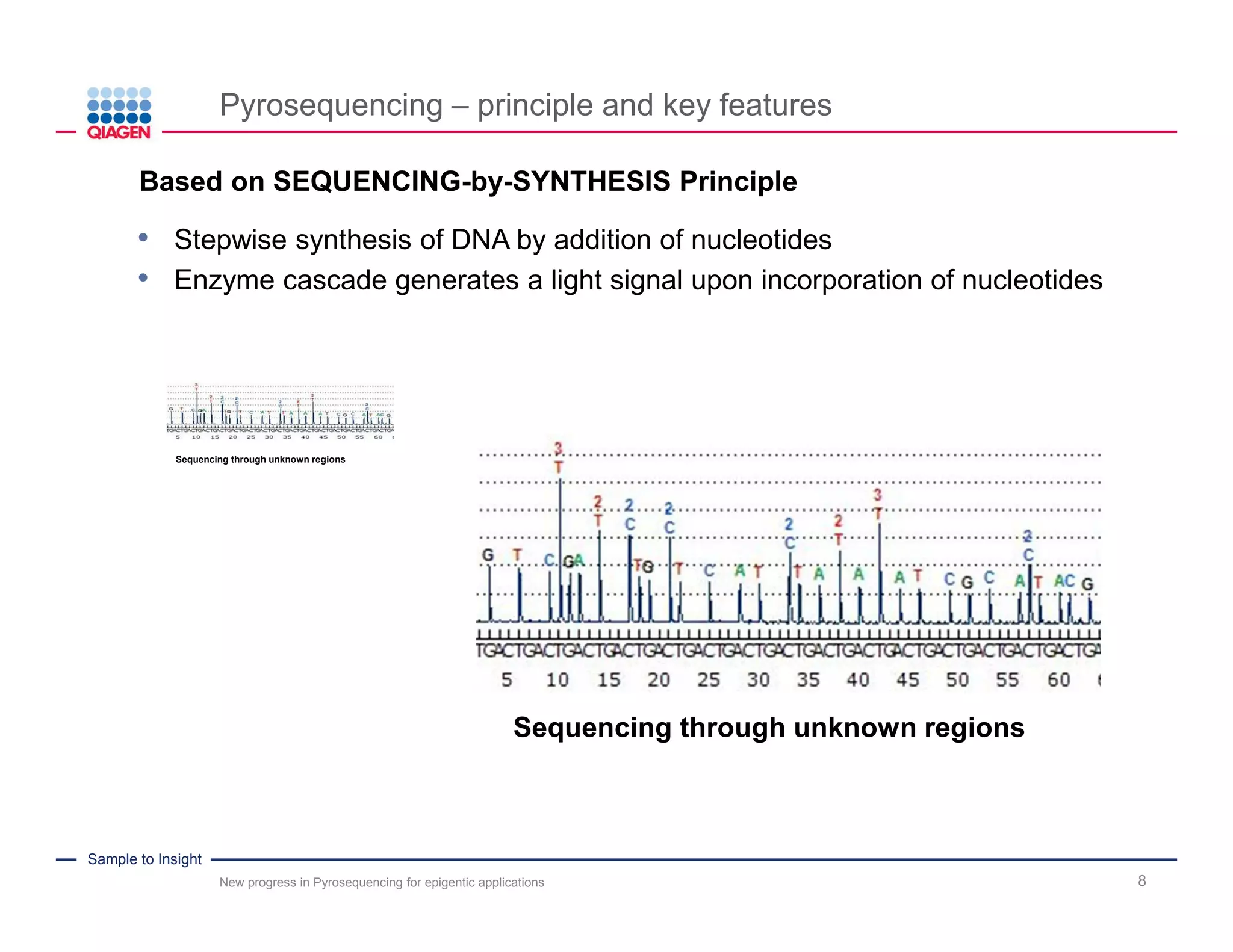 Sample to Insight
Pyrosequencing – principle and key features
New progress in Pyrosequencing for epigentic applications 8
Sequencing through unknown regions
Sequencing through unknown regions
.Based on SEQUENCING-by-SYNTHESIS Principle
• Stepwise synthesis of DNA by addition of nucleotides
• Enzyme cascade generates a light signal upon incorporation of nucleotides
 