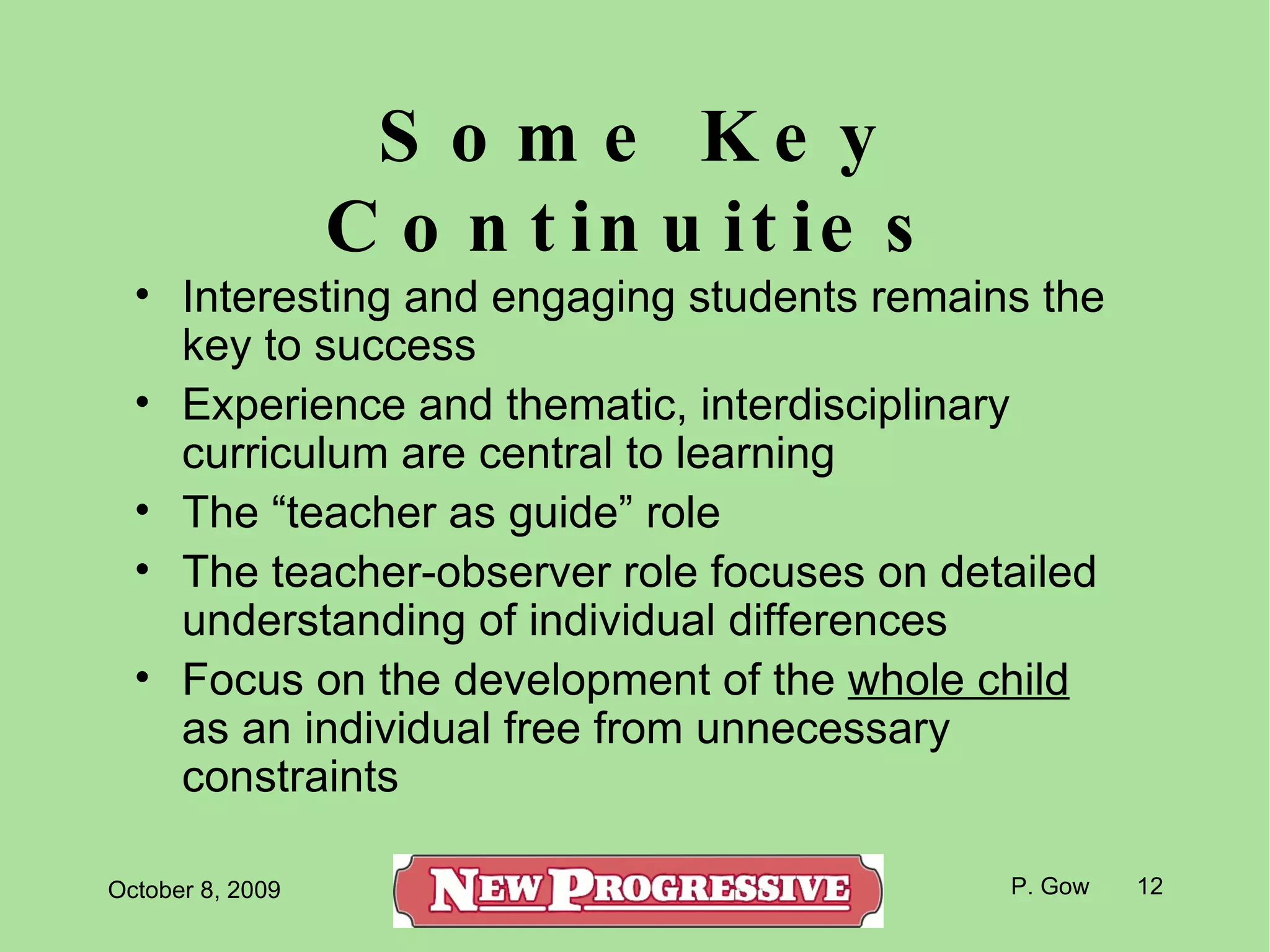 Some Key Continuities Interesting and engaging students remains the key to success Experience and thematic, interdisciplinary curriculum are central to learning The “teacher as guide” role The teacher-observer role focuses on detailed understanding of individual differences Focus on the development of the  whole child  as an individual free from unnecessary constraints 