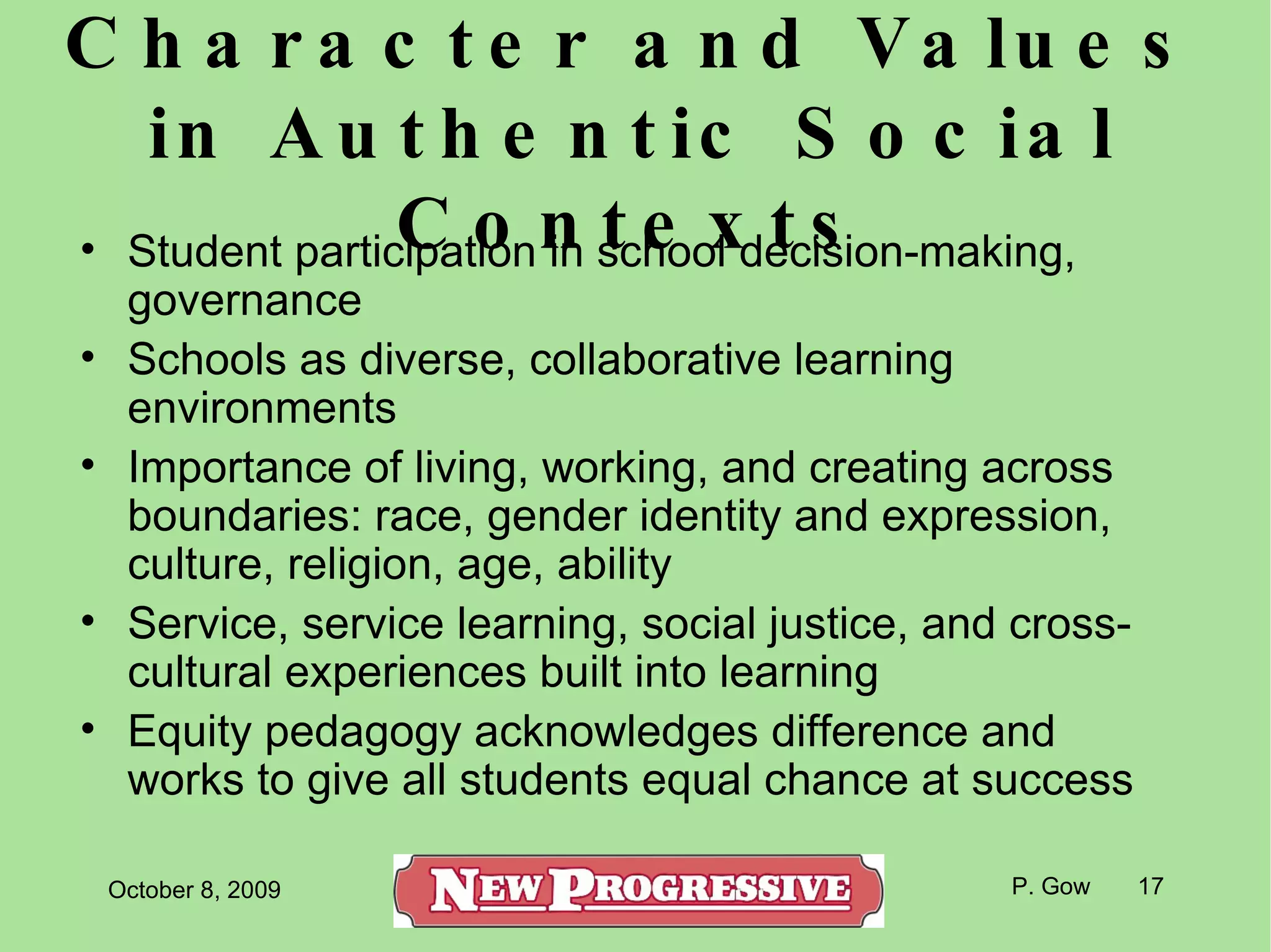 Character and Values in Authentic Social Contexts Student participation in school decision-making, governance Schools as diverse, collaborative learning environments Importance of living, working, and creating across boundaries: race, gender identity and expression, culture, religion, age, ability Service, service learning, social justice, and cross-cultural experiences built into learning Equity pedagogy acknowledges difference and works to give all students equal chance at success 