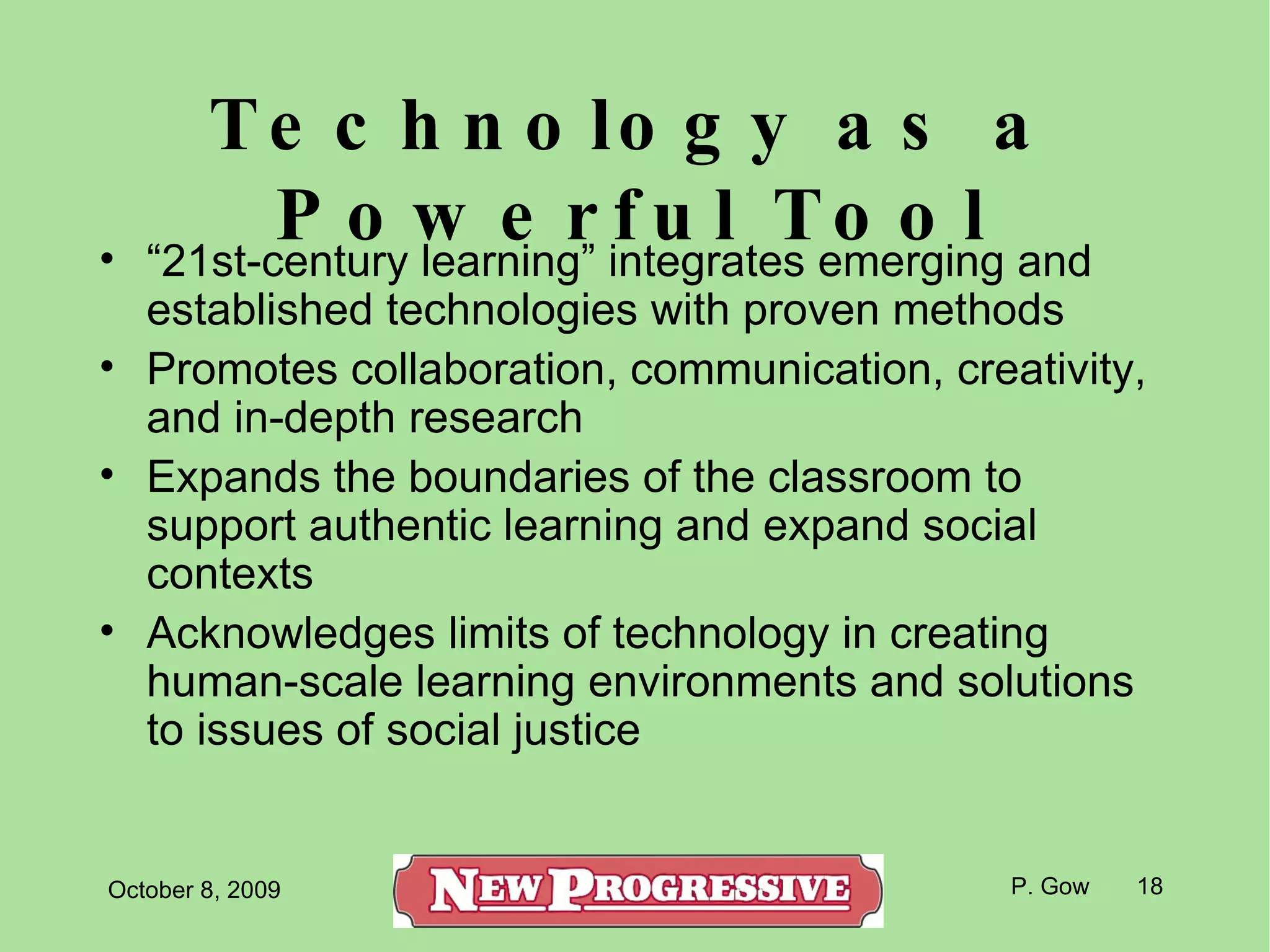 Technology as a Powerful Tool “ 21st-century learning” integrates emerging and established technologies with proven methods Promotes collaboration, communication, creativity, and in-depth research Expands the boundaries of the classroom to support authentic learning and expand social contexts Acknowledges limits of technology in creating human-scale learning environments and solutions to issues of social justice 
