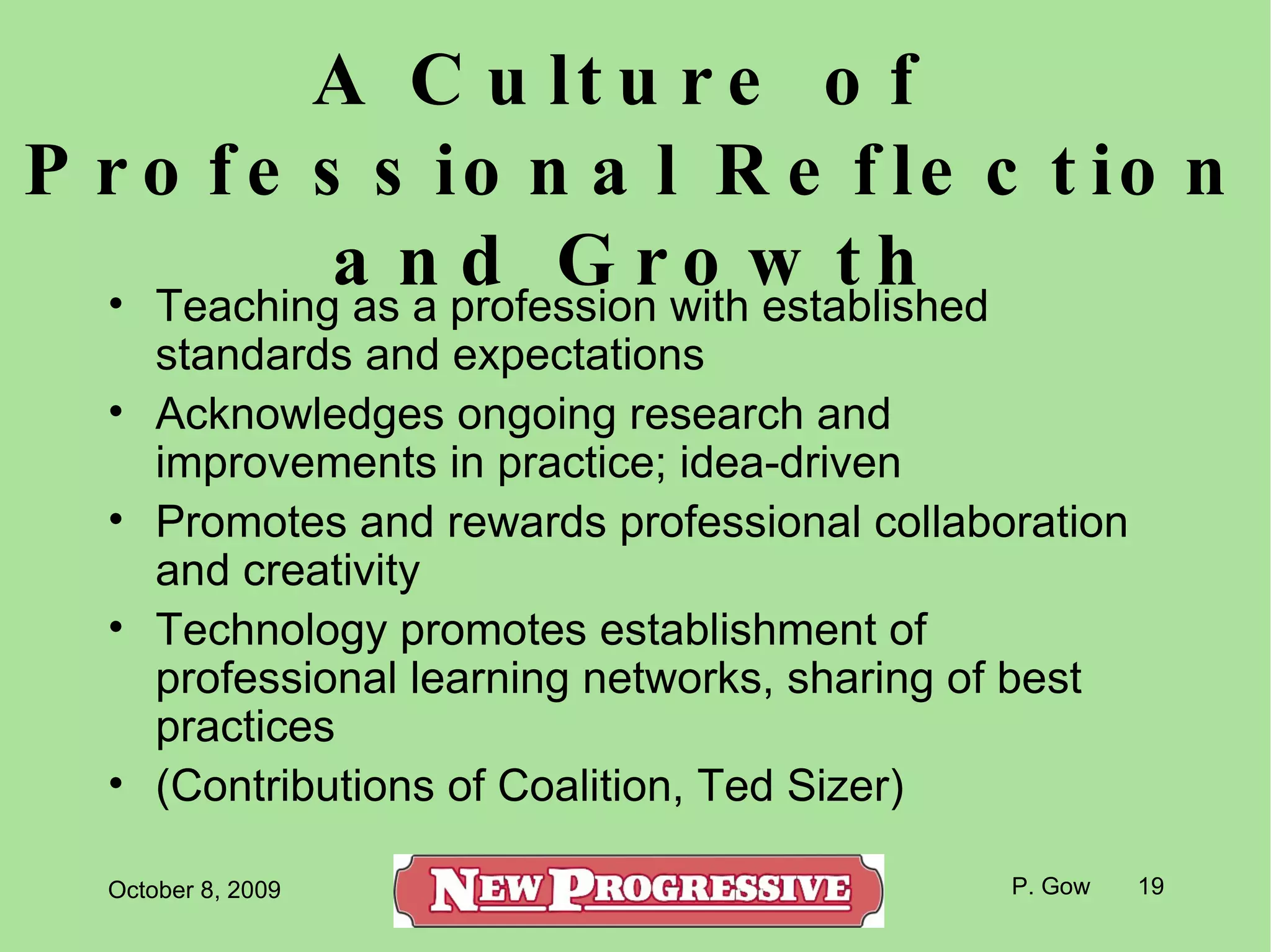 A Culture of  Professional Reflection and Growth Teaching as a profession with established standards and expectations Acknowledges ongoing research and improvements in practice; idea-driven Promotes and rewards professional collaboration and creativity Technology promotes establishment of professional learning networks, sharing of best practices (Contributions of Coalition, Ted Sizer) 